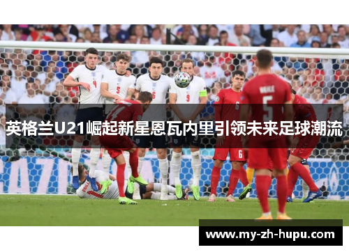 英格兰U21崛起新星恩瓦内里引领未来足球潮流
