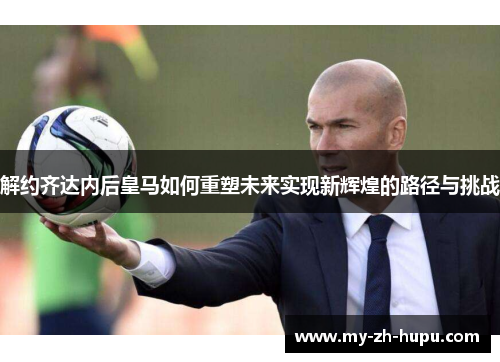 解约齐达内后皇马如何重塑未来实现新辉煌的路径与挑战