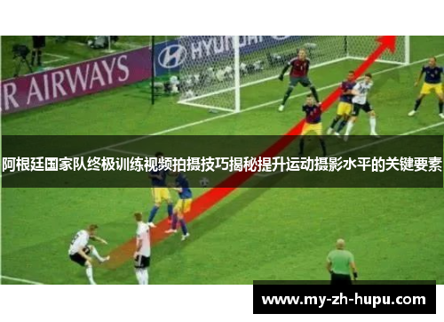 阿根廷国家队终极训练视频拍摄技巧揭秘提升运动摄影水平的关键要素