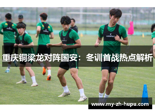 重庆铜梁龙对阵国安:冬训首战热点解析 重庆铜梁龙对阵国安:冬训首战热点解析