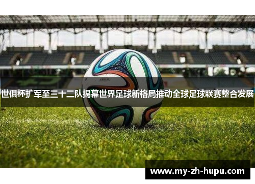 世俱杯扩军至三十二队揭幕世界足球新格局推动全球足球联赛整合发展