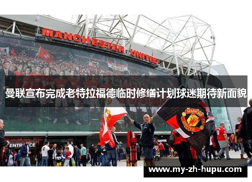 曼联宣布完成老特拉福德临时修缮计划球迷期待新面貌