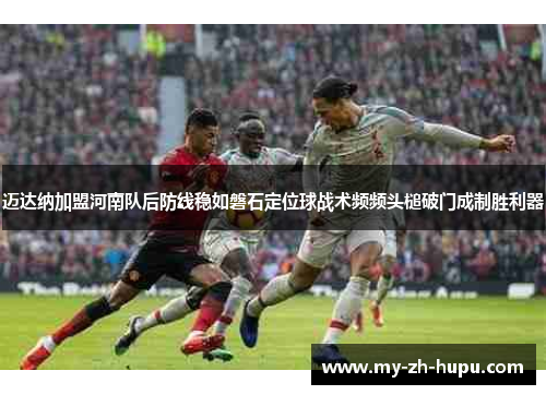 迈达纳加盟河南队后防线稳如磐石定位球战术频频头槌破门成制胜利器