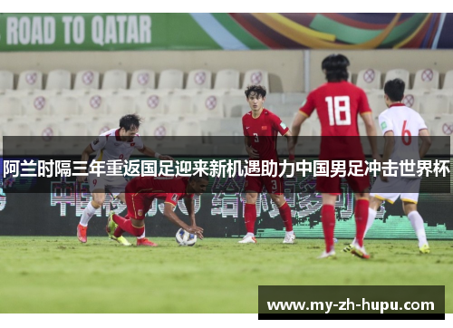 阿兰时隔三年重返国足迎来新机遇助力中国男足冲击世界杯