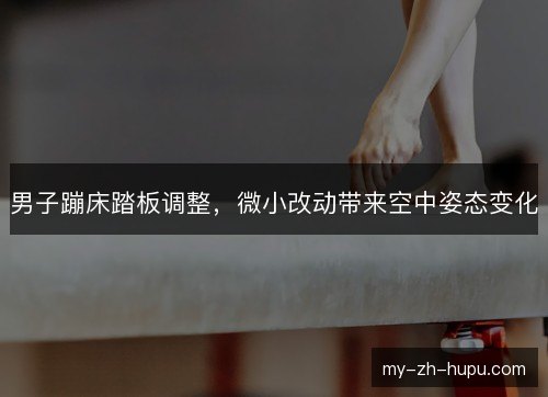 男子蹦床踏板调整，微小改动带来空中姿态变化