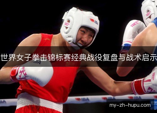 世界女子拳击锦标赛经典战役复盘与战术启示 世界女子拳击锦标赛经典战役复盘与战术启示